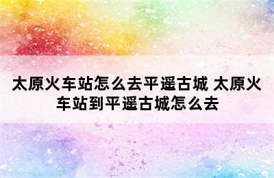 太原火车站怎么去平遥古城 太原火车站到平遥古城怎么去